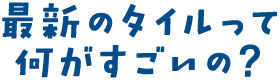 最新のタイルって何がすごいの？