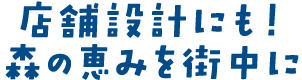 店舗設計にも！森の恵みを街中に