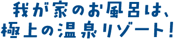 我が家のお風呂は、極上の温泉リゾート！