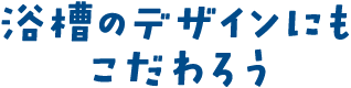 浴槽のデザインにもこだわろう