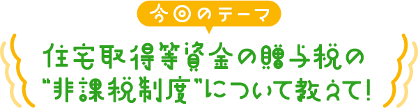 住宅取得等資金の贈与税の“非課税制度”について教えて！