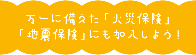 万一に備えた「火災保険」「地震保険」にも加入しよう！