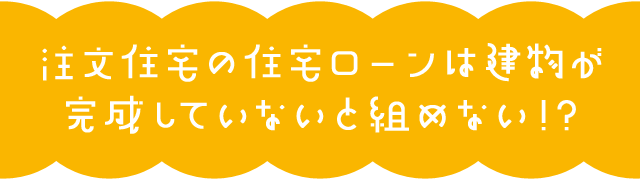 注文住宅の住宅ローンは建物が完成していないと組めない！？