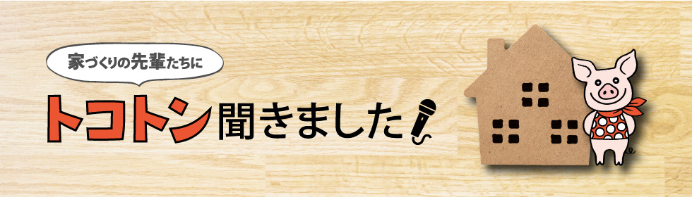 家づくりの先輩たちにトコトン聞きました！